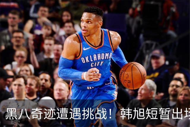 黑八奇迹遭遇挑战！韩旭短暂出场，自由人第三节崩盘原因解析